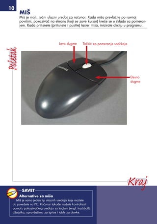 10
Miš
Miš je mali, ručni ulazni uređaj za računar. Kada miša prevlačite po ravnoj
površini, pokazivač na ekranu (koji se zove kursor) kreće se u skladu sa pomeran-
jem. Kada pritisnete (pritisnete i pustite) taster miša, inicirate akciju u programu.
Levo dugme
Desno
dugme
Točkić za pomeranje sadržaja
Alternative za miša
Miš je samo jedan tip ulaznih uređaja koje možete
da povežete na PC. Računar takođe možete kontrolisati
pomoću pokazivačkog uređaja sa kuglom (engl. trackball),
džojstika, upravljačima za igrice i table za olovke.
SAVET
 