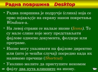 10
Радна површинаРадна површина DesktopDesktop
• Радна површина је подручје (слика) која се
прво појављује на екрану након покретања
Windows-a.
• На левој страни се налазе иконе (Icons). То
су мале слике које могу представљати
фајлове односно документа, фолдере или
програме.
• Иконе могу указивати на фајлове директно
или (што је чешћи случај) посредно када их
називамо пречице (Shortcut)
• Уколико желите да приступите некомом
фајлу два пута кликните на икону.
 