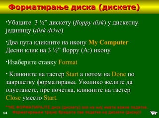 14
Форматирање диска (дискете)Форматирање диска (дискете)
•УбацитеУбаците 3 ½”3 ½” дискету (дискету (floppy diskfloppy disk)) у дискетнуу дискетну
јединицујединицу ((disk drivedisk drive))
•Два пута кликните на иконуДва пута кликните на икону My Computer
Десни клик наДесни клик на 3 ½” floppy (A:)3 ½” floppy (A:) иконуикону
•Изаберите ставку Format
• KKликните на тастерликните на тастер Start а потом наа потом на Done попо
завршетку форматирањазавршетку форматирања.. Уколико желите даУколико желите да
одустанете, пре почетка, кликните на тастеродустанете, пре почетка, кликните на тастер
Close уместоуместо Start.
**НЕ ФОРМАТИРАЈТЕ диск (дискету) ако на њој имате важне податке.
Форматирањем трајно бришете све податке на дискети (диску)!
 