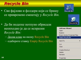 16
Recycle BinRecycle Bin
• Сви фајлови и фолдери који се бришу
се привремено смештају у Recycle Bin.
• Да би податке потпуно обрисали
неопходно је да се испразни
Recycle Bin:
– Десни клик на икону Recycle Bin
– одаберите ставку Empty Recycle Bin
 