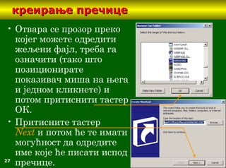 27
креирање пречицекреирање пречице
• Отвара се прозор преко
коjeг можете одредити
жељени фајл, треба га
означити (тако што
позиционирате
показивач миша на њега
и једном кликнете) и
потом притиснити тастер
ОК.
• Притисните тастер
Next и потом ће те имати
могућност да одредите
име које ће писати испод
пречице.
 