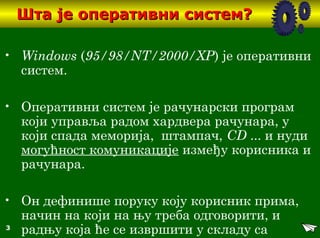 3
Шта је оперативни систем?Шта је оперативни систем?
• Windows (95/98/NT/2000/XP) је оперативни
систем.
• Оперативни систем је рачунарски програм
који управља радом хардвера рачунара, у
који спада меморија, штампач, CD ... и нуди
могућност комуникације између корисника и
рачунара.
• Он дефинише поруку коју корисник прима,
начин на који на њу треба одговорити, и
радњу која ће се извршити у складу са
 
