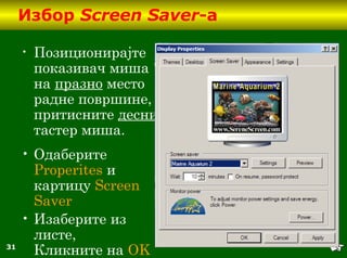 31
Избор Screen Saver-а
• Позиционирајте
показивач миша
на празно место
радне површине,
притисните десни
тастер миша.
• Одаберите
Properites и
картицу Screen
Saver
• Изаберите из
листе,
Кликните на OK
 