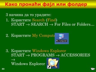 33
Како пронаћи фајл или фолдер
3 начина да то урадите:
1. Користите Search (Find)
START → SEARCH → For Files or Folders…
2. Користите My Computer
3. Користите Windows Explorer
START → PROGRAMS → ACCESSORIES
→
Windows Explorer
 