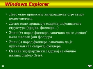 38
Windows ExplorerWindows Explorer
• Лево окно приказује хијерархиску структуру
целог система
• Десно окно приказује садржај појединачне
структуре (драјва, фолдера...)
• Знак (+) поред фолдера означава да се „испод”
њега налази још фолдера
• Знак (-) поред фолдера означава да је
приказан сав садржај фолдера.
• Овакав хијерархиски садржај се обично
назива стабло (tree).
 