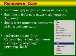 42
КопирањеКопирање CopyCopy
• Копирање фајла (нпр са диска на дискету)
• Пронађите фајл који желите да копирате
(Еxplorer)
• Преко њега кликните десним тастером миша
да би се појавио мени
• изаберите ставку Copy
Жељени фајл се на овај начин
ископирао у меморију
рачунара (RАМ)
 