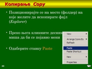 43
КопирањеКопирање CopyCopy
• Позиционирајте се на место (фолдер) на
које желите да ископирате фајл
(Explorer)
• Преко њега кликните десним тастером
миша да би се појавио мени
• Oдаберите ставку Paste
 