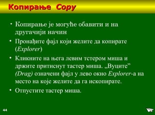 44
КопирањеКопирање CopyCopy
• Копирање је могуће обавити и на
другачији начин
• Пронађите фајл који желите да копирате
(Еxplorer)
• Кликните на њега левим тстером миша и
држите притиснут тастер миша. „Вуците”
(Drag) означени фајл у лево окно Еxplorer-а на
место на које желите да га ископирате.
• Отпустите тастер миша.
 