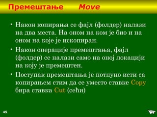 45
Премештање Move
• Након копирања се фајл (фолдер) налази
на два места. На оном на ком је био и на
оном на које је ископиран.
• Након операције премештања, фајл
(фолдер) се налази само на оној локацији
на коју је премештен.
• Поступак премештања је потпуно исти са
копирањем стим да се уместо ставке Copy
бира ставка Cut (сећи)
 