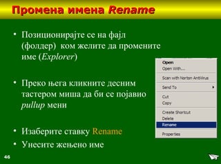 46
Промена именаПромена имена RenameRename
• Позиционирајте се на фајл
(фолдер) ком желите да промените
име (Explorer)
• Преко њега кликните десним
тастером миша да би се појавио
pullup мени
• Изаберите ставку Rename
• Унесите жењено име
 