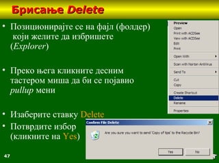 47
БрисањеБрисање DeleteDelete
• Позиционирајте се на фајл (фолдер)
који желите да избришете
(Explorer)
• Преко њега кликните десним
тастером миша да би се појавио
pullup мени
• Изаберите ставку Delete
• Потврдите избор
(кликните на Yes)
 