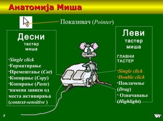 7
Анатомија МишаАнатомија Миша
Десни
тастер
миша
•Single click
•Fорматирање
•Премештање (Cut)
•Копирање (Copy)
•Копирање (Paste)
•намена зависи од
места активирања
(context-sensitive )
Леви
тастер
миша
ГЛАВНИ
ТАСТЕР
•Single click
•Double click
•Повлачење
(Drag)
• Означавање
(Highlight)
Показивач (Pointer)
 