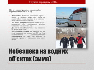 Небезпека на водних
об’єктах (зима)
Щоб ні з ким не трапилося лиха, потрібно
обережно поводитись на льоду
• Пам'ятайте! Найбільш небезпечна крига –
перша та остання, адже така крига ще
надзвичайно тонка, неміцна і не витримує
маси навіть маленької дитини;
• Для однієї людини безпечним вважається лід
синюватого або зеленуватого відтінку,
товщиною більшою за 7 см;
• Для групи людей безпечним є лід товщиною
не менше, ніж 15 см;
• При масовому катанні на ковзанах лід має
бути товщиною не менше, ніж 25 см. Але,
надзвичайники Дніпропетровщини
наголошують на тому, що кататися на
ковзанах краще у відведених для цього
місцях.
• Служба порятунку «101»
 