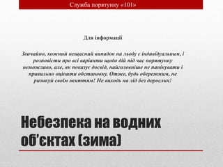 Небезпека на водних
об’єктах (зима)
Для інформації
Звичайно, кожний нещасний випадок на льоду є індивідуальним, і
розповісти про всі варіанти щодо дій під час порятунку
неможливо, але, як показує досвід, найголовніше не панікувати і
правильно оцінити обстановку. Отже, будь обережним, не
ризикуй своїм життям! Не виходь на лід без дорослих!
• Служба порятунку «101»
 