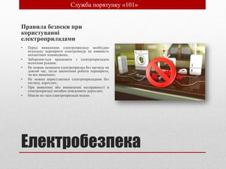 Електробезпека
Правила безпеки при
користуванні
електроприладами
• Перед вмиканням електроприладу необхідно
візуально перевірити електрошнур на наявність
механічних пошкоджень;
• Забороняється працювати з електроприладом
вологими руками;
• Не можна залишати електроприлад без нагляду на
довгий час, після закінчення роботи перевірити,
чи все вимкнено;
• Не можна користуватися електроприладами без
нагляду дорослих;
• При виявленні або виникненні несправності в
електроприладі негайно повідомити дорослих;
• Ніколи не гаси електроприлади водою.
• Служба порятунку «101»
 