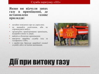 Дії при витоку газу
Якщо ви відчули запах
газу в приміщенні, де
встановлено газове
приладдя:
• негайно повідомте про це дорослим;
• не вмикайте освітлення, аби не
спровокувати вибух;
• організуйте провітрювання приміщень,
відкрийте вікна та двері;
• вийдіть в безпечне приміщення;
• викличте аварійну службу газу за
телефоном «104»;
• з прибуттям бригади аварійної газової
служби дійте за їхніми вказівками.
• Служба порятунку «101»
 