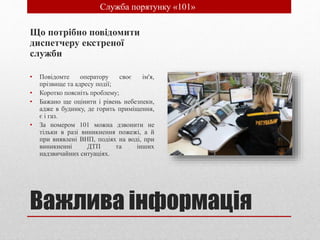 Важлива інформація
Що потрібно повідомити
диспетчеру екстреної
служби
• Повідомте оператору своє ім'я,
прізвище та адресу події;
• Коротко поясніть проблему;
• Бажано ще оцінити і рівень небезпеки,
адже в будинку, де горить приміщення,
є і газ.
• За номером 101 можна дзвонити не
тільки в разі виникнення пожежі, а й
при виявлені ВНП, подіях на воді, при
виникненні ДТП та інших
надзвичайних ситуаціях.
• Служба порятунку «101»
 