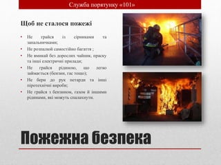 Пожежна безпека
Щоб не сталося пожежі
• Не грайся із сірниками та
запальничками;
• Не розпалюй самостійно багаття ;
• Не вмикай без дорослих чайник, праску
та інші електричні прилади;
• Не грайся рідиною, що легко
займається (бензин, гас тощо);
• Не бери до рук петарди та інші
піротехнічні вироби;
• Не грайся з бензином, газом й іншими
рідинами, які можуть спалахнути.
• Служба порятунку «101»
 
