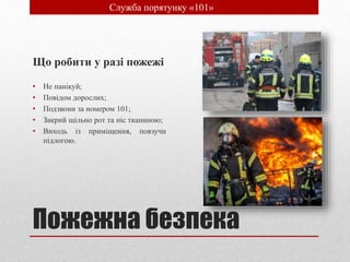 Пожежна безпека
Що робити у разі пожежі
• Не панікуй;
• Повідом дорослих;
• Подзвони за номером 101;
• Закрий щільно рот та ніс тканиною;
• Виходь із приміщення, повзучи
підлогою.
• Служба порятунку «101»
 