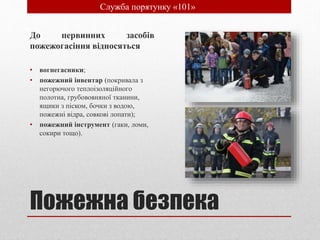 Пожежна безпека
До первинних засобів
пожежогасіння відносяться
• вогнегасники;
• пожежний інвентар (покривала з
негорючого теплоізоляційного
полотна, грубововняної тканини,
ящики з піском, бочки з водою,
пожежні відра, совкові лопати);
• пожежний інструмент (гаки, ломи,
сокири тощо).
• Служба порятунку «101»
 