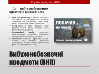 Вибухонебезпечні
предмети (ВНП)
До вибухонебезпечних
предметів відносяться:
• вибухові речовини – хімічні з'єднання
або суміші, які вибухають під впливом
зовнішніх дій (нагрівання, удар, тертя,
вибух іншого вибухового пристрою).
• боєприпаси з часів минулих війн
(бойові частки ракет, снаряди, міни,
ручні гранати, патрони).
• піротехнічні засоби: сигнальні,
освітлювальні, імітаційні, спеціальні
патрони, вибухові пакети, петарди.
• саморобні вибухові пристрої (міни-
пастки, що імітують предмети
домашнього побуту, дитячі іграшки або
речі, що привертають увагу).
• Служба порятунку «101»
 
