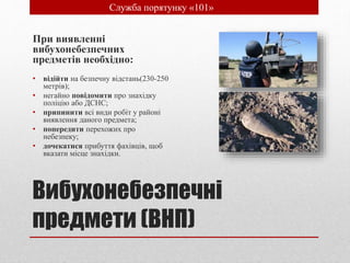 Вибухонебезпечні
предмети (ВНП)
При виявленні
вибухонебезпечних
предметів необхідно:
• відійти на безпечну відстань(230-250
метрів);
• негайно повідомити про знахідку
поліцію або ДСНС;
• припинити всі види робіт у районі
виявлення даного предмета;
• попередити перехожих про
небезпеку;
• дочекатися прибуття фахівців, щоб
вказати місце знахідки.
• Служба порятунку «101»
 