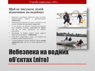 Небезпека на водних
об’єктах (літо)
Щоб не зіпсувати літній
відпочинок на водоймах
• Купатися у водоймах закритого типу, де немає
облаштованих пляжів і рятувальників,
заборонено;
• Наближатися близько до води і заходити в неї
можна тільки під наглядом дорослих;
• У тих місцях, де поблизу знаходиться вивіска
про заборону купання, купатися не варто,
так як це може призвести до сумних
наслідків;
• Запливати за буйки, навіть якщо дорослі
знаходяться поблизу - заборонено;
• Слід бути акуратним у воді і не плавати на
глибині, понад вашого росту;
• У малознайомих місцях пірнати також суворо
забороняється, так як це може призвести до
травм.
• Служба порятунку «101»
 