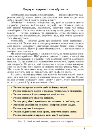 Формула здорового способу життя
«Зберігати, розвивати, відновлювати» — такою є формула здо­
рового способу життя, закон для кожного, хто хоче щодня мати
добре самопочуття і досягти успіху в житті.
Зберігати — означає поводитися так, щоб не шкодити своєму
здоров’ю: уникати небезпечних ситуацій, остерігатися шкідли­
вих звичок (наприклад, недосипати, бездумно гаяти час перед
телевізором). Не можна вживати зіпсовану та шкідливу їжу, а тим
більше — тютюн, алкоголь чи наркотики. Дуже обережно слід
користуватися інструментами, фарбами і тим, чим можна травмува­
тись або отруїтися.
Розвивати — означає дбати про розвиток своїх здібностей і
можливостей. Ти вже знаєш, що тренуваннями можна вдосконалити
свої фізичні можливості: навчитися швидше бігати, вище стриба­
ти, далі плавати. Проте фізичне благополуччя — це лише один із
вимірів твого здоров’я.
Ми живемо в складному й мінливому світі, де чи не щодня вини­
кають якісь проблеми. Щоб успішно долати їх удома, в школі або
під час. спілкування з друзями, тобі необхідно набути особливих
навичок. їх ще називають життєвими навичками, сприятливими
для здоров’я. Це уміння, які допомагають людям краще спілкува­
тися та розуміти одне одного й уникати зайвого ризику (мал. 3).
Життєвими їх називають тому, що воші необхідні кожному, неза­
лежно від того, чим він займається, яку професію обере.
Більшість людей набувають цих навичок методом «проб і поми­
лок». Але той, кого навчили життєвих навичок, має набагато більше
шансів досягти визначеної мети, успіху в житті, стати шанованою
всіма людиною і бути задоволеним собою.
• Уміння шанувати самого себе та інших людей.
• Уміння поважати норми і правила громадського співжиття.
• Уміння вчитися і застосовувати свої знання.
• Уміння приймати зважені рішення.
• Уміння розуміти і правильно висловлювати свої почуття.
• Здатність зважати на почуття і потреби інших людей.
• Уміння слухати і говорити.
• Уміння відстоювати свої права, шануючи права інших.
• Уміння надавати підтримку тим, хто її потребує.
Мал. 3. Деякі життєві навички, сприятливі для здоров’я
9
 