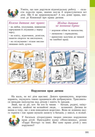 Уявіть, що вам доручили відповідальну роботу — скла­
сти перелік прав, якими могли б користуватися всі
діти. Що б ви запропонували? А ось деякі права, вне­
сені до Конвенції про права дитини.
Кожна дитина має право:
• на любов, піклування, повноцінне
харчування й лікування у першу
чергу;
• на освіту, відпочинок, дозвілля,
заняття спортом чи мистецтвом;
• на спілкування і вільне вислов­
лювання своїх думок.
Жодна дитина
не повинна бути:
• жертвою війни та насильства;
• зневажена і скривджена;
• примусово залучена до тяжкої
чи ганебної праці.
Порушення прав дитини
На жаль, не всі діти щасливі. Декого принижують, жорстоко
карають, змушують тяжко працювати або жебракувати. Трапляють­
ся випадки насильства над дітьми і навіть їх продаж.
Знай, що ці дії, хоч би хто їх чинив — батьки, родичі, опіку­
ни, вчителі, знайомі чи незнайомі люди, — незаконні. Дитина не
винна в тому, що з нею поводяться жорстоко. Вона не повинна цьо­
го терпіти і має право шукати захисту в батьків, у школі, в міліції.
У багатьох літературних творах описано порушення
прав дітей. Пригадайте казку «Попелюшка», роман
«Гаррі Поттер» та інші. Які саме права дітей у них
порушено?
101
 