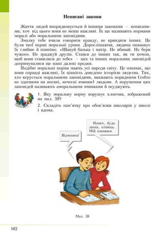Неписані закони
Життя людей впорядковується й іншими законами — неписани­
ми, хоч від цього вони не менш важливі. їх ще називають нормами
моралі або моральними заповідями.
Змалку тебе вчили говорити правду, не кривдити інших. Це
були твої перші моральні уроки. Дорослішаючи, людина опановує
їх глибше й повніше. «Шануй батька і матір. Не вбивай. Не бери
чужого. Не зраджуй друзів. Стався до інших так, як ти хочеш,
щоб вони ставилися до тебе» — цих та інших моральних заповідей
дотримувалися ще наші далекі предки.
Подібні моральні норми мають усі народи світу. Це означає, що
вони справді важливі, їх цінність доведено історією людства. Тих,
хто керується моральними заповідями, вважають порядними (тобто
не здатними на погані, нечесні вчинки) людьми. А порушення цих
заповідей називають аморальними вчинками й осуджують.
1. Яку моральну норму порушує хлопчик, зображений
на мал. 59?
2. Складіть пам’ятку про обов’язки школярів у школі
і вдома.
Відчепись!
Позич, будь
ласка, олівець.
Мій зламався.
Мал. 59
102
 