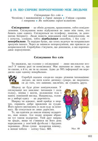 § 19. ЩО СПРИЯЄ ПОРОЗУМІННЮ м іж л ю д ь м и
Спілкування без слів •
Чесність і тактовність • Гарні манери • Уміння слухати
і говорити • Як подолати сором’язливість
С п ілк ува н н я — це обмін думками, враженнями, тобто повідом­
леннями. Спілкування може відбуватися не лише між тими, хто
бачить одне одного. Спілкуються по телефону, поштою, за допо­
могою Інтернету. Люди можуть передавати свої повідомлення, як
і почуття, словами, тобто вер б а льн и м способом, і без слів —
н е вер б а льн о . Та нерідко буває, що хтось недочув чи неправильно
зрозумів іншого. Через це виникло непорозуміння, яке призвело до
неприємностей. Спробуймо з’ясувати, що допомагає, а що перешко­
джає порозумінню.
Спілкування без слів
Ти вважаєш, що головне у спілкуванні — лише висловлене вго­
лос? У такому разі ти помиляєшся. Має значення не лише те, що
ти сказав, а й те, як ти це сказав. Адже до 70% інформації ми пере­
даємо одне одному невербально.
Спробуй сказати «ходи-но сюди» різними інтонаціями:
лагідно, як мати кличе дитинку; суворо, як звертають­
ся до того, хто завинив; заклично, як гукають друга.
Щоразу це буде різне повідомлення. У
спілкуванні все важливе: інтонація і сила
голосу, міміка і жести, положення тіла і
навіть зовнішній вигляд. Наприклад, голов­
не у виборі одягу — це доречність.
Навряд чи адвокат, який прийде в шор­
тах, справить добре враження на суддю.
Ного просто виставлять із зали суду за непо­
вагу. Це стосується не лише дорослих.
Те, що вдягати до школи піжаму недореч­
но, знає кожен. Але модне яскраве вбран­
ня тут також недоречне. Твій друг навряд
чи зрадіє, якщо ти з’явишся на його день
народження у пом’ятій футболці і брудних
черевиках. Літня сукня недоречна взимку,
а зимові чоботи — влітку (мал. 60).
103
 