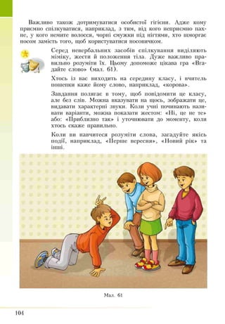 I Важливо також дотримуватися особистої гігієни. Адже кому
приємно спілкуватися, наприклад, з тим, від кого неприємно пах­
не, у кого немите волосся, чорні смужки під нігтями, хто шморгає
носом замість того, щоб користуватися носовичком.
Серед невербальних засобів спілкування виділяють
міміку, жести й положення тіла. Дуже важливо пра-
■ Н J вильно розуміти їх. Цьому допоможе цікава гра «Вга­
дайте слово» (мал. 61).
Хтось із вас виходить на середину класу, і вчитель
пошепки каже йому слово, наприклад, «корова».
Завдання полягає в тому, щоб повідомити це класу,
але без слів. Можна вказувати на щось, зображати це,
видавати характерні звуки. Коли учні починають нази­
вати варіанти, можна показати жестом: «Ні, це не те»
або: «Приблизно так» і уточнювати до моменту, коли
хтось скаже правильно.
Коли ви навчитеся розуміти слова, загадуйте якісь
події, наприклад, «Перше вересня», «Новий рік» та
інші.
Мал. 61
104
 