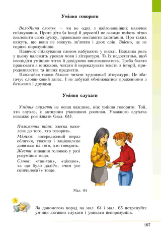 Уміння говорити
Володіння словом — чи не одна з найголовніших навичок
спілкування. Проте діти (а іноді й дорослі) не завжди вміють чітко
висловити свою думку, правильно поставити запитання. Про таких
кажуть, що вони не можуть зв’язати і двох слів. Звісно, це не
сприяв порозумінню.
Навичок спілкування словом набувають у школі. Важлива роль
у цьому належить урокам мови і літератури. Та їх недостатньо, щоб
оволодіти умінням чітко й дохідливо висловлюватись. Треба багато
працювати з книжкою, читати й переказувати тексти з історії, при­
родознавства та інших предметів.
Намагайся також більше читати художньої літератури. Це зба­
гачує словниковий запас. І не забувай обмінюватися враженнями з
батьками і друзями.
Уміння слухати
Уміння слухати не менш важливе, ніж уміння говорити. Той,
хто слухає, є активним учасником розмови. Уважного слухача
неважко розпізнати (мал. 64).
Положення тіла: злегка нахи­
лене до того, хто говорить.
Міміка', зосереджений вираз
обличчя, уважно і зацікавлено
дивиться на того, хто говорить.
Жести: кивання головою у разі
розуміння тощо.
Слова', «так-так», «цікаво»,
«а що було далі?», «чим усе
скінчилося?» тощо.
Мал. 64
- - - 4
За допомогою порад на мал. 64 і мал. 65 потренуйте
уміння активно слухати і уникати непорозумінь.
107
 