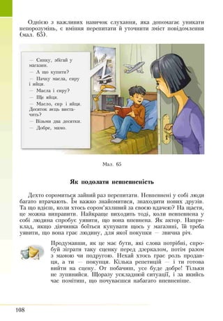 Однією з важливих навичок слухання, яка допомагає уникати
непорозумінь, є вміння перепитати й уточнити зміст повідомлення
(мал. 65).
— Синку, збігай у
магазин.
— А що купити?
— Пачку масла, сиру
і яйця.
— Масла і сиру?
— Ще яйця.
— Масло, сир і яйця.
Десяток яєць виста­
чить?
— Візьми два десятки.
— Добре, мамо.
Мал. 65
Як подолати невпевненість
Дехто соромиться зайвий раз перепитати. Невпевнені у собі люди
багато втрачають. їм важко знайомитися, знаходити нових друзів.
Та що вдієш, коли хтось сором’язливий за своєю вдачею? На щастя,
це можна виправити. Найкраще виходить тоді, коли невпевнена у
собі людина спробує уявити, що вона впевнена. Як актор. Напри­
клад, якщо дівчинка боїться купувати щось у магазині, їй треба
уявити, що вона грає людину, для якої покупки — звична річ.
Продумавши, як це має бути, які слова потрібні, спро­
буй зіграти таку сценку перед дзеркалом, потім разом
з мамою чи подругою. Нехай хтось грає роль продав­
ця, а ти — покупця. Кілька репетицій — і ти готова
вийти на сцену. От побачиш, усе буде добре! Тільки
не зупиняйся. Щоразу ускладнюй ситуації, і за якийсь
час помітиш, що почуваєшся набагато впевненіше.
108
 