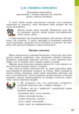 § 20. УПЕВНЕНА ПОВЕДІНКА
Пасивність, упевненість,
агресивність • Ознаки, переваги та недоліки
різних моделей поведінки
У житті майже щодня трапляються ситуації, коли необхідно
звернутися по допомогу, чітко висловити свою позицію або від
чогось відмовитися.
Назвіть кілька таких ситуацій. Наприклад: коли тре­
ба відмовити другові; мусити кудись зателефонувати;
маєш власну думку...
У таких випадках ми зазвичай поводимось або пасивно, або агре­
сивно, або упевнено. У цьому параграфі ти навчишся розрізняти
моделі поведінки, дізнаєшся про їх переваги та недоліки. Це допо­
може тобі досягнути бажаного, набути впевненості.
Пасивна поведінка
Якщо людина нехтує власними інтересами, за будь-яку ціну нама­
гається уникати конфліктів, вона демонструє пасивну поведінку.
Пасивність характерна передусім для тих, у кого занижена само­
оцінка, хто не поважає себе і вважає гіршим за інших.
Пасивні люди дозволяють використовувати їх і тому нерідко ста­
ють об’єктами уїдливих жартів і знущань.
Такі люди не вміють захистити себе, не здатні самостійно прий­
мати рішення й переважно «пливуть за течією». Вони зазвичай не
можуть нікому відмовити, навіть якщо пропозиція невигідна для
них, а то й небезпечна. Легко піддаючись впливу реклами, вуличних
компаній, швидше призвичаюються до цигарок, алкоголю, нарко­
тиків, стають жертвами шахраїв.
1. Як називають тих, хто демонструє пасивність:
нездатний захистити себе, слабкий, невдаха, ...?
2. Назвіть, які ще є вербальні і невербальні ознаки
пасивної поведінки:
положення тіла: плечі опущені, ...
міміка: жалісний погляд, ...
жести: благальні, захисні, ...
голос: тихий, несміливий, ...
слова: увесь час виправдовується, ...
109
 