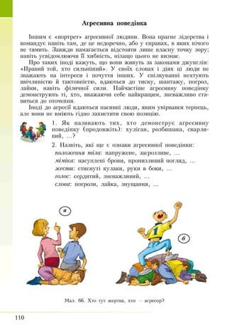 Агресивна поведінка
Іншим є «портрет» агресивної людини. Вона прагне лідерства і
командує навіть там, де це недоречно, або у справах, в яких нічого
не тямить. Завжди намагається відстояти лише власну точку зору;
навіть усвідомлюючи її хибність, нізащо цього не визнає.
Про таких іноді кажуть, що вони живуть за законами джунглів:
«Правіш той, хто сильніший». У своїх словах і діях ці люди не
зважають на інтереси і почуття інших. У спілкуванні нехтують
ввічливістю й тактовністю, вдаються до тиску, шантажу, погроз,
лайки, навіть фізичної сили. Найчастіше агресивну поведінку
демонструють ті, хто, вважаючи себе найкращим, зневажливо ста­
виться до оточення.
Іноді до агресії вдаються пасивні люди, яким увірвався терпець,
але вони не вміють гідно захистити свою позицію.
1. Як називають тих, хто демонструє агресивну
поведінку (продовжіть): хуліган, розбишака, сварли­
вий, ...?
2. Назвіть, які ще є ознаки агресивної поведінки:
положення тіла: напружене, загрозливе, ...
міміка: насуплені брови, пронизливий погляд, ...
жести: стиснуті кулаки, руки в боки, ...
голос: сердитий, зневажливий, ...
слова: погрози, лайка, знущання, ...
Мал. 66. Хто тут жертва, хто — агресор?
110
 