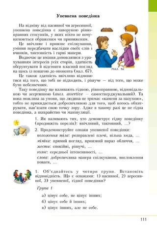 Упевнена поведінка
мал
На відміну від пасивної чи агресивної,
упевнена поведінка є запорукою рівно­
правних стосунків, у яких ніхто не почу­
ватиметься ображеним чи приниженим-
Це ввічливе і приязне спілкування,
уміння передбачати наслідки своїх слів і
в ч р ін к ів , тактовність і гарні манери.
Водночас це вміння домовлятися з ура­
хуванням інтересів усіх сторін, здатність
обґрунтувати й відстояти власний погляд
на щось із повагою до опонента (мал. 67).
Це також здатність ввічливо відмови­
тися від того, що тобі не підходить, і рішуче — від того, що може
бути небезпечним.
Таку поведінку ще називають гідною, рівноправною, відповідаль­
ною чи асертивною {англ. assertive — самостверджувальний). Та
вона можлива за умови, що людина не тримає «каменя за пазухою»,
тобто не прикидається доброзичливою для того, щоб когось обхит­
рувати, нав’язати свою точку зору. Адже в такому разі це не гідна
поведінка, а шахрайство чи маніпуляції.
1. Як називають тих, хто демонструє гідну поведінку
(продовжіть перелік): ввічливий, тактовний, ...?
2. Продемонструйте ознаки упевненої поведінки:
положення тіла: розправлені плечі, вільна хода, ...
міміка', прямий погляд, приязний вираз обличчя, ...
жести: спокійні, рішучі, ...
голос: середньої інтенсивності, ...
слова', доброзичлива манера спілкування, висловлення
поваги, ...
1. О б’єднайтесь у чотири групи. Встановіть
відповідність. Що є ознаками: 1) пасивної, 2) агресив­
ної, 3) упевненої, гідної поведінки?
Група 1
а) цінує себе, не цінує інших;
б) цінує себе й інших;
в) цінує інших, але не себе.
111
 