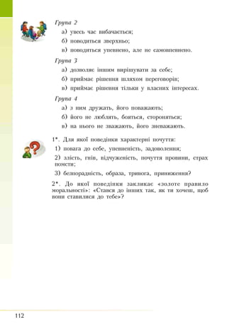 Група 2
а) увесь час вибачається;
б) поводиться зверхньо;
в) поводиться упевнено, але не самовпевнено.
Група З
а) дозволяє іншим вирішувати за себе;
б) приймає рішення шляхом переговорів;
в) приймає рішення тільки у власних інтересах.
Група 4
а) з ним дружать, його поважають;
б) його не люблять, бояться, стороняться;
в) на нього не зважають, його зневажають.
1*. Для якої поведінки характерні почуття:
1) повага до себе, упевненість, задоволення;
2) злість, гнів, відчуженість, почуття провини, страх
помсти;
3) безпорадність, образа, тривога, приниження?
2*. До якої поведінки закликає «золоте правило
моральності»: «Стався до інших так, як ти хочеш, щоб
вони ставилися до тебе»?
 