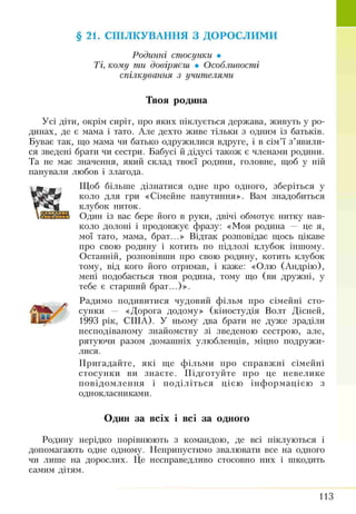 §21. СПІЛКУВАННЯ З ДОРОСЛИМИ
Родинні стосунки •
Ті, кому ти довіряєш • Особливості
спілкування з учителями
Твоя родина
Усі діти, окрім сиріт, про яких піклується держава, живуть у ро­
динах, де є мама і тато. Але дехто живе тільки з одним із батьків.
Буває так, що мама чи батько одружилися вдруге, і в сім’ї з’явили­
ся зведені брати чи сестри. Бабусі й дідусі також є членами родини.
Та не має значення, який склад твоєї родини, головне, щоб у ній
панували любов і злагода.
Щоб більше дізнатися одне про одного, зберіться у
коло для гри «Сімейне павутиння». Вам знадобиться
клубок ниток.
33 Один із вас бере його в руки, двічі обмотує нитку нав­
коло долоні і продовжує фразу: «Моя родина — це я,
мої тато, мама, брат...» Відтак розповідає щось цікаве
про свою родину і котить по підлозі клубок іншому.
Останній, розповівши про свою родину, котить клубок
тому, від кого його отримав, і каже: «Олю (Андрію),
мені подобається твоя родина, тому що (ви дружні, у
тебе є старший брат...)».
Радимо подивитися чудовий фільм про сімейні сто­
сунки — «Дорога додому» (кіностудія Волт Дісней,
1993 рік, США). У ньому два брати не дуже зраділи
несподіваному знайомству зі зведеною сестрою, але,
рятуючи разом домашніх улюбленців, міцно подружи­
лися.
Пригадайте, які ще фільми про справжні сімейні
стосунки ви знаєте. Підготуйте про це невелике
повідомлення і поділіться цією інформацією з
однокласниками.
Один за всіх і всі за одного
Родину нерідко порівнюють з командою, де всі піклуються і
допомагають одне одному. Неприпустимо звалювати все на одного
чи лише на дорослих. Це несправедливо стосовно них і шкодить
самим дітям.
113
 