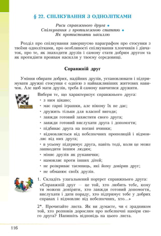 § 22. СПІЛКУВАННЯ З ОДНОЛІТКАМИ
Риси справжнього друга •
Спілкування з протилежною статтю •
Як протистояти насиллю
Розділ про спілкування завершуємо параграфом про стосунки з
твоїми однолітками, про особливості спілкування хлопчиків і дівча­
ток, про те, як знаходити друзів і самому стати добрим другом та
як протидіяти проявам насилля у твоєму середовищі.
Справжній друг
Уміння обирати добрих, надійних друзів, установлювати і підтри­
мувати дружні стосунки є однією з найважливіших життєвих нави­
чок. Але щоб мати друзів, треба й самому навчитися дружити.
Вибери те, що характеризує справжнього друга:
• з ним цікаво;
• має гарні іграшки, але нікому їх не дає;
• дружить тільки для власної вигоди;
• завжди готовий захистити свого друга;
• завжди готовий вислухати друга і допомогти;
• підбиває друга на погані вчинки;
• відмовляється від небезпечних пропозицій і відмов­
ляє від них друга;
• в усьому підтримує друга, навіть тоді, коли це може
зашкодити іншим людям;
• міняє друзів як рукавички;
• намовляє проти інших дітей;
• не розкриває таємниць, які йому довірив друг;
• не обманює своїх друзів.
1. Складіть узагальнений портрет справжнього друга:
«Справжній друг — це той, хто любить тебе, кому
ти можеш довіряти, хто завжди готовий допомогти,
вислухати і дати пораду, хто підтримує тебе у добрих
справах і відмовляє від небезпечних, хто...»
2*. Прочитайте листа. Як ви думаєте, чи є зрадником
той, хто розповів дорослим про небезпечні наміри сво­
го друга? Напишіть відповідь на цього листа.
116
 