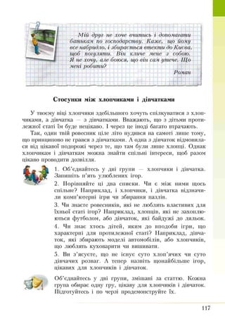 М ій друг не хоче вчитись і допомагати
батькам по господарству. Каже, що йому
все набридло, і збирається втекти до Києва,
щоб погуляти. Він кличе мене з собою.
Я не хочу, але боюся, що він сам. утече. Що
мені робипш?
Роман
Стосунки між хлопчиками і дівчатками
У твоєму віці хлопчики здебільшого хочуть спілкуватися з хлоп­
чиками, а дівчатка — з дівчатками. Вважають, що з дітьми проти­
лежної статі їм буде нецікаво. І через це іноді багато втрачають.
Так, один твій ровесник ціле літо нудився на самоті лише тому,
що принципово не грався з дівчатками. А одна з дівчаток відмовила­
ся від цікавої подорожі через те, що там були лише хлопці. Однак
хлопчикам і дівчаткам можна знайти спільні інтереси, щоб разом
цікаво проводити дозвілля.
1. Об’єднайтесь у дві групи — хлопчики і дівчатка.
Запишіть п’ять улюблених ігор.
2. Порівняйте ці два списки. Чи є між ними щось
спільне? Наприклад, і хлопчики, і дівчатка відзначи­
ли комп’ютерні ігри чи збирання пазлів.
3. Чи знаєте ровесників, які не люблять властивих для
їхньої статі ігор? Наприклад, хлопців, які не захоплю­
ються футболом, або дівчаток, які байдужі до ляльок.
4. Чи знає хтось дітей, яким до вподоби ігри, що
характерні для протилежної статі? Наприклад, дівча­
ток, які збирають моделі автомобілів, або хлопчиків,
що люблять куховарити чи вишивати.
5. Ви з’ясуєте, що не існує суто хлоп’ячих чи суто
дівчачих розваг. А тепер назвіть щонайбільше ігор,
цікавих для хлопчиків і дівчаток.
Об’єднайтесь у дві групи, змішані за статтю. Кожна
група обирає одну гру, цікаву для хлопчиків і дівчаток.
Підготуйтесь і по черзі продемонструйте їх.
117
 