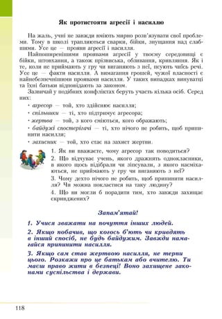 Як протистояти агресії і насиллю
На жаль, учні не завжди вміють мирно розв’язувати свої пробле­
ми. Тому в школі трапляються сварки, бійки, знущання над слаб­
шими. Усе це — прояви агресії і насилля.
Найпоширенішими проявами агресії у твоєму середовищі є
бійки, штовхання, а також прізвиська, обзивання, кривляння. Як і
те, коли не приймають у гру чи виганяють з неї, псують чиїсь речі.
Усе це — факти насилля. А вимагання грошей, чужої власності є
найнебезпечнітттими проявами насилля. У таких випадках винуватці
та їхні батьки відповідають за законом.
Зазвичай у подібних конфліктах беруть участь кілька осіб. Серед
них:
• агресор — той, хто здійснює насилля;
• спільники — ті, хто підтримує агресора;
• жертва — той, з кого сміються, кого ображають;
• байдужі спостерігачі — ті, хто нічого не робить, щоб припи­
нити насилля;
• захисник — той, хто стає на захист жертви.
1. Як ви вважаєте, чому агресор так поводиться?
2. Що відчуває учень, якого дражнять однокласники,
в якого щось відібрали чи зіпсували, з якого насміха­
ються, не приймають у гру чи виганяють з неї?
3. Чому дехто нічого не робить, щоб припинити насил­
ля? Чи можна покластися на таку людину?
4. Що ви могли б порадити тим, хто завжди захищає
скривджених?
Запам’ятай!
1. Учися зважати на почуття інших людей.
2. Якщо побачив, що когось б’ють чи кривдять
в інший спосіб, не будь байдужим. Завжди нама­
гайся припинити насилля.
3. Якщо сам став жертвою насилля, не терпи
цього. Розкажи про це батькам або вчителю. Ти
маєш право жити в безпеці! Воно захищене зако­
нами суспільства і держави.
118
 