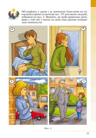 Об’єднайтесь у групи і за допомогою блок-схеми на по­
передній сторінці та пам’ятки на с. 171 розгляньте ситуації,
зображені на мал. 4. Визначте, як треба правильно діяти,
якщо у тебе або у когось на твоїх очах раптово погірши­
лося самопочуття.
Мал. 4
11
 