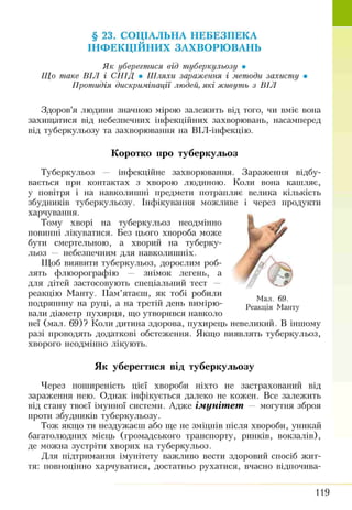§ 23. СОЦІАЛЬНА НЕБЕЗПЕКА
ІНФ ЕКЦІЙНИХ ЗАХВОРЮ ВАНЬ
Я к уберегтися від туберкульозу •
Щ о таке В ІЛ і СН ІД • Ш ляхи зараження і методи захисту •
Протидія дискримінації людей, які живуть з В ІЛ
Здоров’я людини значною мірою залежить від того, чи вміє вона
захищатися від небезпечних інфекційних захворювань, насамперед
від туберкульозу та захворювання на ВІЛ-інфекцію.
Коротко про туберкульоз
Туберкульоз — інфекційне захворювання. Зараження відбу­
вається при контактах з хворою л юдиною. Коли вона кашляє,
у повітря і на навколишні предмети потрапляє велика кількість
збудників туберкульозу. Інфікування можливе і через продукти
харчування.
Тому хворі на туберкульоз неодмінно
новітні лікуватися. Без цього хвороба може
бути смертельною, а хворий на туберку­
льоз — небезпечним для навколишніх.
Щоб виявити туберкульоз, дорослим роб­
лять флюорографію — знімок легень, а
для дітей застосовують спеціальний тест —
реакцію Манту. Пам’ятаєш, як тобі робили
подряпину на руці, а на третій день вимірю- Реак і£ Манту
вали діаметр пухирця, що утворився навколо
неї (мал. 69)? Коли дитина здорова, пухирець невеликий. В іншому
разі проводять додаткові обстеження. Якщо виявлять туберкульоз,
хворого неодмінно лікують.
Як уберегтися від туберкульозу
Через поширеність цієї хвороби ніхто не застрахований від
зараження нею. Однак інфікується далеко не кожен. Все залежить
від стану твоєї імунної системи. Адже ім уніт ет — могутня зброя
проти збудників туберкульозу.
Тож якщо ти нездужаєш або ще не зміцнів після хвороби, уникай
багатолюдних місць (громадського транспорту, ринків, вокзалів),
де можна зустріти хворих на туберкульоз.
Для підтримання імунітету важливо вести здоровий спосіб жит­
тя: повноцінно харчуватися, достатньо рухатися, вчасно відпочива-
119
 