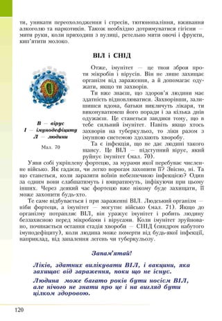 ти, уникати переохолодження і стресів, тютюнопаління, вживання
алкоголю та наркотиків. Також необхідно дотримуватися гігієни —
мити руки, коли приходиш з вулиці, ретельно мити овочі і фрукти,
кип’ятити молоко.
ВІЛ і СПІД
В — вірус
- імунодефіциту
Л — людини
Мал. 70
Отже, імунітет — це твоя зброя про­
ти мікробів і вірусів. Він не лише захищає
організм від зараження, а й допомагає оду­
жати, якщо ти захворів.
Ти вже знаєш, що здоров’я людини має
здатність відновлюватися. Захворівши, зали­
шишся вдома, батьки викличуть лікаря, ти
виконуватимеш його поради і за кілька днів
одужаєш. Це станеться завдяки тому, що в
тебе сильний імунітет. Навіть якщо хтось
захворів на туберкульоз, то ліки разом з
імунною системою здолають хворобу.
Та є інфекція, що не дає людині такого
шансу. Це ВІЛ — підступний вірус, який
руйнує імунітет (мал. 70).
Уяви собі укріплену фортецю, за мурами якої перебуває числен­
не військо. Як гадаєш, чи легко ворогам захопити її? Звісно, ні. Та
що станеться, коли заразити воїнів небезпечною інфекцією? Один
за одним вони слабшатимуть і вмиратимуть, інфікуючи при цьому
інших. Через деякий час фортецю вже нікому буде захищати, її
може захопити будь-хто.
Те саме відбувається і при зараженні ВІЛ. Людський організм —
ніби фортеця, а імунітет — могутнє військо (мал. 71). Якщо до
організму потрапляє ВІЛ, він уражує імунітет і робить людину
беззахисною перед мікробами і вірусами. Коли імунітет зруйнова­
но, починається остання стадія хвороби — СНІД (синдром набутого
імунодефіциту), коли людина може померти від будь-якої інфекції,
наприклад, від запалення легень чи туберкульозу.
Запам’ятай!
Ліків, здатних вилікувати ВІЛ, і вакцини, яка
захищає від зараження, поки що не існує.
Людина може багато років бути носієм ВІЛ,
але нічого не знати про це і на вигляд бути
цілком здоровою.
120
 