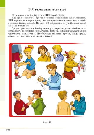 Діти твого віку інфікуються ВІЛ украй рідко.
Але це не означає, що ти повністю захищений від зараження.
ВІЛ передається через кров, тож маєш навчитися уникати контактів
з кров’ю інших людей. На мал. 72 зображено ситуації, коли такий
контакт можливий.
Зрідка трапляється інфікування у лікарні через недбалість мед­
персоналу. Ти повинен пильнувати, щоб там використовували лише
одноразові інструменти. Не соромся запитати про це, якщо треба,
скажи, що вас цього навчили в школі.
ВІЛ передається через кров
Мал. 72
122
 