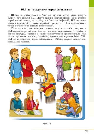 Щодня ми спілкуємося з багатьма людьми, серед яких можуть
бути ті, хто живе з ВІЛ. Дехто панічно боїться цього. Та ці страхи
перебільшені. Адже, на відміну від багатьох інфекцій, ВІЛ не пере­
дається через повітря, воду, харчі або предмети. ВІЛ не переноситься
також комарами та іншими кровососами.
Ти можеш скільки завгодно гратися, сидіти за однією партою з
ВІЛ-позитивними дітьми, їсти те, що вони приготували (і навіть з
одного посуду), спільно з ними користуватися фонтанчиками для
пиття, туалетом, ванною, басейном, одягом або взуттям (мал. 73).
ВІЛ не передається через спілкування, обійми, дружні поцілунки,
кашель або чхання.
ВІЛ не передається через спілкування
Мал. 73
123
 