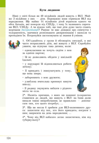 Бути людиною
К * V
Нині у світі більш як 40 мільйонів людей живуть з ВІЛ. Май­
же 3 мільйони з них — діти. Переважно вони отримали ВІЛ від
народження. Ще майже 14 мільйонів дітей втратили одного чи
обох батьків, які померли від СНІДу, і тому їх називають сирота­
ми ВІЛ /С Н ІДу. А чи відомо тобі, що такі діти дуже часто стають
жертвами дискримінації? Раніше ти вже дізнався про співчуття і
толерантність, навчився розпізнавати дискримінацію і насилля та
протидіяти їм. Потренуйся застосовувати ці знання й уміння.
1. Об’єднайтесь у групи й обговоріть ситуації, в які
часто потрапляють діти, які живуть з ВІЛ. Спробуйте
уявити, що відчуває така дитина, коли:
• однокласники не хочуть сидіти з нею
за однією партою;
• їй не дозволяють обідати у шкільній
їдальні;
• у перукарні їй відмовляються робити
зачіску;
• її кривдять і звинувачують у тому,
що вона хвора;
• забороняють з нею дружити;
• улюблена вчителька пропонує кинути
школу;
• її родину змушують виїхати з рідного
міста чи села.
2*. Назвіть причини, з яких ми повинні толерантно
ставитися до людей, що живуть з ВІЛ: на їхню долю
випали тяжкі випробування; це правильно — допома­
гати тим, хто цього потребує; ...
З*. Що ви могли б зробити для ВІЛ-позитивного дру­
га: захистити від тих, хто його кривдить; пограти з
ним; запросити на день народження; ...
4*. Чому від ВІЛ набагато легше захиститися, ніж від
туберкульозу?
124
 