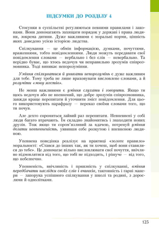 ПІДСУМКИ ДО РОЗДІЛУ 4
Стосунки в суспільстві регулюються певними правилами і зако­
нами. Вони допомагають захищати порядок у державі і права люди­
ни, зокрема дитини. Дуже важливими є моральні норми, цінність
яких доведено усією історією людства.
Спілкування — це обмін інформацією, думками, почуттями,
враженнями, тобто повідомленнями. Люди можуть передавати свої
повідомлення словами — вербально і без слів — невербально. Та
нерідко буває, що хтось недочув чи неправильно зрозумів співроз­
мовника. Тоді виникає непорозуміння.
У м іння спілкуват ися її уникат и непорозум інь є дуже важливим
для тебе. Тому треба не лише враховувати висловлене словами, а й
розум іт и «мову ж естів».
Не менш важливими є ум іння слухат и і говорити. Якщо ти
щось недочув або не впевнений, що добре зрозумів співрозмовника,
завжди краще перепитати й уточнити зміст повідомлення. Для цьо­
го використовують парафразу — переказ своїми словами того, що
ти почув.
Але дехто соромиться^ зайвий раз перепитати. Невпевнені у собі
люди багато втрачають. їм складно знайомитись і знаходити нових
друзів. Тож якщо ти сором’язливий за вдачею, потренуй ум іння
долат и невпевненіст ь, уявивши себе розкутою і впевненою люди­
ною.
Упевнена поведінка реалізує на практиці «золоте правило»
моральності: «Стався до інших так, як ти хочеш, щоб вони ставили­
ся до тебе». Це допомагає вільно висловлювати свої почуття, ввічли­
во відмовлятися від того, що тобі не підходить, і рішуче — від того,
що небезпечно.
Упевненість, ввічливість і приязність у спілкуванні, вм іння
передбачат и наслідки своїх слів і вчинків, тактовність і гарні мане­
ри — запорука успішного спілкування у школі та родині, з дорос­
лими й однолітками.
125
 