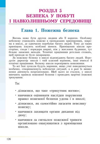 РОЗДІЛ 5
БЕЗПЕКА У ПОБУТІ
І НАВКОЛИШНЬОМУ СЕРЕДОВИЩІ
Глава 1. Пожежна безпека
Вогонь може бути другом людини або її ворогом. Особливу
небезпеку становлять пожежі в громадських приміщеннях, зокре­
ма в школі, де одночасно перебуває багато людей. Тому до таких
приміщень існують особливі вимоги. Приміщення школи про­
сторіше, сходи і коридори ширші, ніж у житлових будинках, тут
більше запасних виходів. Технічні працівники ретельно стежать,
щоб проходи не було захаращено.
За пожежну безпеку в школі відповідають багато людей. Пере­
дусім директор школи і твій класний керівник, інші вчителі й
технічні працівники. Безпеку школи перевіряють пожежники.
Та всі їхні зусилля будуть марними, якщо учні поводитимуться
необачно, створюватимуть небезпечні ситуації, а в разі їх виник­
нення діятимуть неорганізовано. Щоб цього не сталося, у школі
вивчають правила пожежної безпеки і проводять щорічні пожежні
тренування.
Ти:
• дізнаєшся, що таке «трикутник вогню»;
• навчишся оцінювати наслідки порушення
правил пожежної безпеки удома і в школі;
• дізнаєшся, як самостійно загасити невелику
пожежу;
• навчишся захищати органи дихання від
диму;
• навчишся за сигналом пожежної тривоги
організовано евакуюватися з приміщення
школи.
126
 